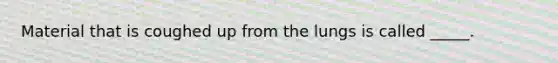 Material that is coughed up from the lungs is called _____.