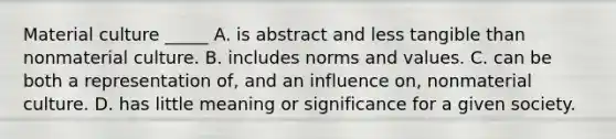 Material culture _____ A. is abstract and less tangible than nonmaterial culture. B. includes norms and values. C. can be both a representation of, and an influence on, nonmaterial culture. D. has little meaning or significance for a given society.