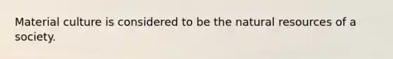 Material culture is considered to be the natural resources of a society.