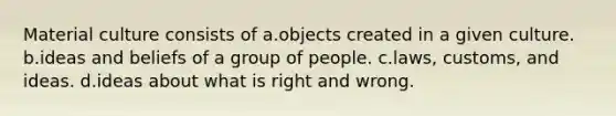 Material culture consists of a.objects created in a given culture. b.ideas and beliefs of a group of people. c.laws, customs, and ideas. d.ideas about what is right and wrong.