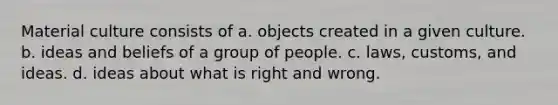 Material culture consists of a. objects created in a given culture. b. ideas and beliefs of a group of people. c. laws, customs, and ideas. d. ideas about what is right and wrong.