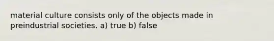 material culture consists only of the objects made in preindustrial societies. a) true b) false