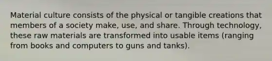 Material culture consists of the physical or tangible creations that members of a society make, use, and share. Through technology, these raw materials are transformed into usable items (ranging from books and computers to guns and tanks).