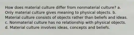 How does material culture differ from nonmaterial culture? a. Only material culture gives meaning to physical objects. b. Material culture consists of objects rather than beliefs and ideas. c. Nonmaterial culture has no relationship with physical objects. d. Material culture involves ideas, concepts and beliefs.