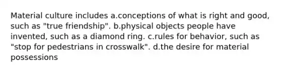 Material culture includes a.conceptions of what is right and good, such as "true friendship". b.physical objects people have invented, such as a diamond ring. c.rules for behavior, such as "stop for pedestrians in crosswalk". d.the desire for material possessions