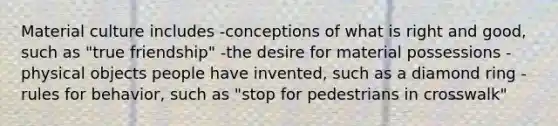 Material culture includes -conceptions of what is right and good, such as "true friendship" -the desire for material possessions -physical objects people have invented, such as a diamond ring -rules for behavior, such as "stop for pedestrians in crosswalk"