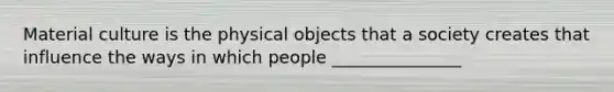 Material culture is the physical objects that a society creates that influence the ways in which people _______________