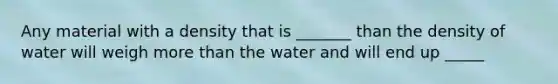 Any material with a density that is _______ than the density of water will weigh more than the water and will end up _____