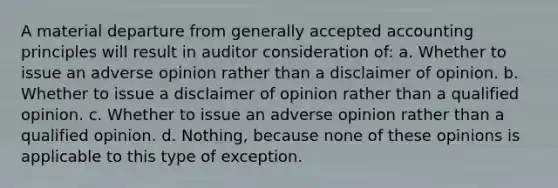 A material departure from generally accepted accounting principles will result in auditor consideration of: a. Whether to issue an adverse opinion rather than a disclaimer of opinion. b. Whether to issue a disclaimer of opinion rather than a qualified opinion. c. Whether to issue an adverse opinion rather than a qualified opinion. d. Nothing, because none of these opinions is applicable to this type of exception.