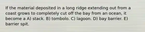 If the material deposited in a long ridge extending out from a coast grows to completely cut off the bay from an ocean, it become a A) stack. B) tombolo. C) lagoon. D) bay barrier. E) barrier spit.