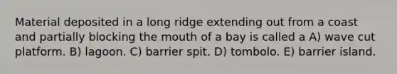 Material deposited in a long ridge extending out from a coast and partially blocking the mouth of a bay is called a A) wave cut platform. B) lagoon. C) barrier spit. D) tombolo. E) barrier island.