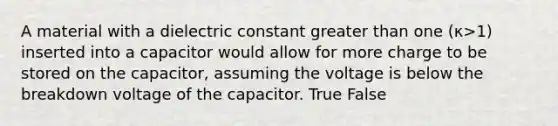 A material with a dielectric constant greater than one (κ>1) inserted into a capacitor would allow for more charge to be stored on the capacitor, assuming the voltage is below the breakdown voltage of the capacitor. True False