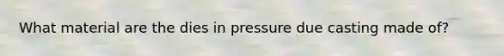 What material are the dies in pressure due casting made of?