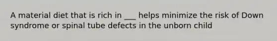 A material diet that is rich in ___ helps minimize the risk of Down syndrome or spinal tube defects in the unborn child