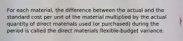 For each material, the difference between the actual and the standard cost per unit of the material multiplied by the actual quantity of direct materials used (or purchased) during the period is called the direct materials flexible-budget variance.