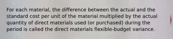 For each material, the difference between the actual and the standard cost per unit of the material multiplied by the actual quantity of direct materials used (or purchased) during the period is called the direct materials flexible-budget variance.