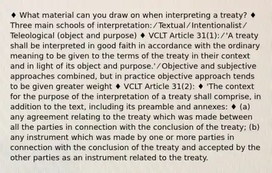 ♦ What material can you draw on when interpreting a treaty? ♦ Three main schools of interpretation: ⁄ Textual ⁄ Intentionalist ⁄ Teleological (object and purpose) ♦ VCLT Article 31(1): ⁄ 'A treaty shall be interpreted in good faith in accordance with the ordinary meaning to be given to the terms of the treaty in their context and in light of its object and purpose.' ⁄ Objective and subjective approaches combined, but in practice objective approach tends to be given greater weight ♦ VCLT Article 31(2): ♦ 'The context for the purpose of the interpretation of a treaty shall comprise, in addition to the text, including its preamble and annexes: ♦ (a) any agreement relating to the treaty which was made between all the parties in connection with the conclusion of the treaty; (b) any instrument which was made by one or more parties in connection with the conclusion of the treaty and accepted by the other parties as an instrument related to the treaty.