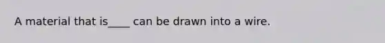 A material that is____ can be drawn into a wire.