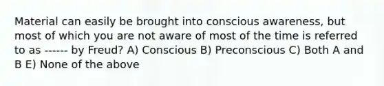 Material can easily be brought into conscious awareness, but most of which you are not aware of most of the time is referred to as ------ by Freud? A) Conscious B) Preconscious C) Both A and B E) None of the above