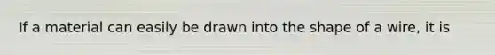 If a material can easily be drawn into the shape of a wire, it is