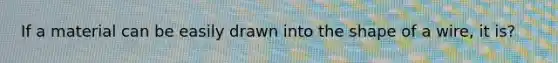 If a material can be easily drawn into the shape of a wire, it is?