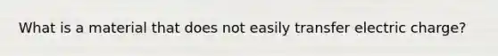 What is a material that does not easily transfer electric charge?