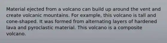 Material ejected from a volcano can build up around the vent and create volcanic mountains. For example, this volcano is tall and cone-shaped. It was formed from alternating layers of hardened lava and pyroclastic material. This volcano is a composite volcano.