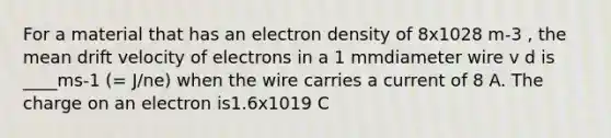 For a material that has an electron density of 8x1028 m-3 , the mean drift velocity of electrons in a 1 mmdiameter wire v d is ____ms-1 (= J/ne) when the wire carries a current of 8 A. The charge on an electron is1.6x1019 C