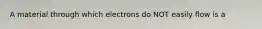 A material through which electrons do NOT easily flow is a