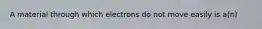 A material through which electrons do not move easily is a(n)