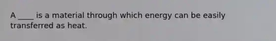 A ____ is a material through which energy can be easily transferred as heat.