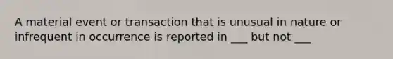 A material event or transaction that is unusual in nature or infrequent in occurrence is reported in ___ but not ___