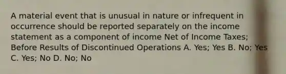 A material event that is unusual in nature or infrequent in occurrence should be reported separately on the <a href='https://www.questionai.com/knowledge/kCPMsnOwdm-income-statement' class='anchor-knowledge'>income statement</a> as a component of income Net of Income Taxes; Before Results of Discontinued Operations A. Yes; Yes B. No; Yes C. Yes; No D. No; No