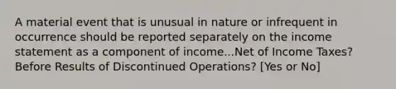 A material event that is unusual in nature or infrequent in occurrence should be reported separately on the income statement as a component of income...Net of Income Taxes? Before Results of Discontinued Operations? [Yes or No]