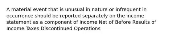 A material event that is unusual in nature or infrequent in occurrence should be reported separately on the income statement as a component of income Net of Before Results of Income Taxes Discontinued Operations