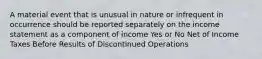 A material event that is unusual in nature or infrequent in occurrence should be reported separately on the income statement as a component of income Yes or No Net of Income Taxes Before Results of Discontinued Operations