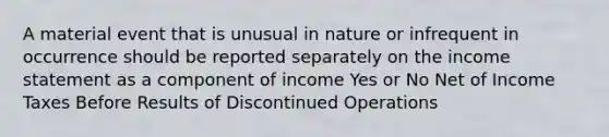 A material event that is unusual in nature or infrequent in occurrence should be reported separately on the income statement as a component of income Yes or No Net of Income Taxes Before Results of Discontinued Operations