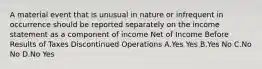 A material event that is unusual in nature or infrequent in occurrence should be reported separately on the income statement as a component of income Net of Income Before Results of Taxes Discontinued Operations A.Yes Yes B.Yes No C.No No D.No Yes