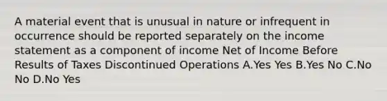 A material event that is unusual in nature or infrequent in occurrence should be reported separately on the <a href='https://www.questionai.com/knowledge/kCPMsnOwdm-income-statement' class='anchor-knowledge'>income statement</a> as a component of income Net of Income Before Results of Taxes Discontinued Operations A.Yes Yes B.Yes No C.No No D.No Yes