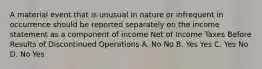 A material event that is unusual in nature or infrequent in occurrence should be reported separately on the income statement as a component of income Net of Income Taxes Before Results of Discontinued Operations A. No No B. Yes Yes C. Yes No D. No Yes