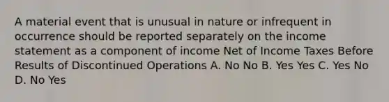 A material event that is unusual in nature or infrequent in occurrence should be reported separately on the income statement as a component of income Net of Income Taxes Before Results of Discontinued Operations A. No No B. Yes Yes C. Yes No D. No Yes