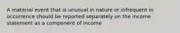 A material event that is unusual in nature or infrequent in occurrence should be reported separately on the income statement as a component of income