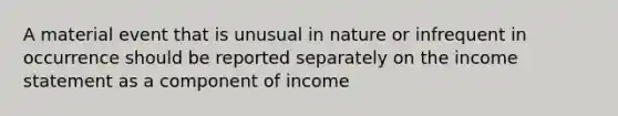 A material event that is unusual in nature or infrequent in occurrence should be reported separately on the income statement as a component of income