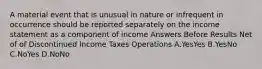 A material event that is unusual in nature or infrequent in occurrence should be reported separately on the income statement as a component of income Answers Before Results Net of of Discontinued Income Taxes Operations A.YesYes B.YesNo C.NoYes D.NoNo