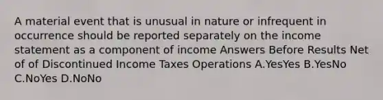 A material event that is unusual in nature or infrequent in occurrence should be reported separately on the income statement as a component of income Answers Before Results Net of of Discontinued Income Taxes Operations A.YesYes B.YesNo C.NoYes D.NoNo