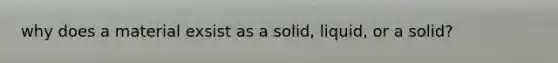 why does a material exsist as a solid, liquid, or a solid?