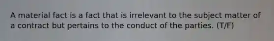 A material fact is a fact that is irrelevant to the subject matter of a contract but pertains to the conduct of the parties. (T/F)