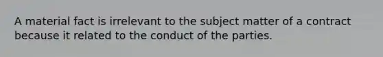 A material fact is irrelevant to the subject matter of a contract because it related to the conduct of the parties.