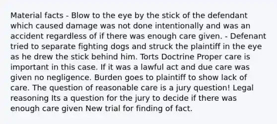 Material facts - Blow to the eye by the stick of the defendant which caused damage was not done intentionally and was an accident regardless of if there was enough care given. - Defenant tried to separate fighting dogs and struck the plaintiff in the eye as he drew the stick behind him. Torts Doctrine Proper care is important in this case. If it was a lawful act and due care was given no negligence. Burden goes to plaintiff to show lack of care. The question of reasonable care is a jury question! Legal reasoning Its a question for the jury to decide if there was enough care given New trial for finding of fact.