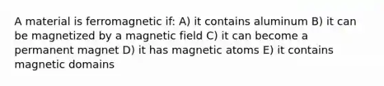 A material is ferromagnetic if: A) it contains aluminum B) it can be magnetized by a magnetic field C) it can become a permanent magnet D) it has magnetic atoms E) it contains magnetic domains